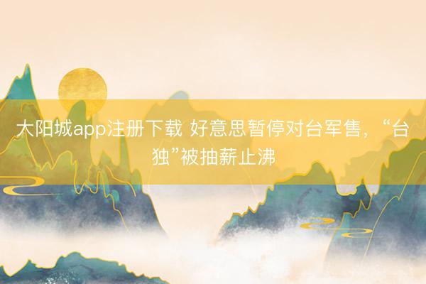 大阳城app注册下载 好意思暂停对台军售，“台独”被抽薪止沸