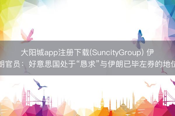 大阳城app注册下载(SuncityGroup) 伊朗官员：好意思国处于“恳求”与伊朗已毕左券的地位
