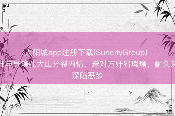 大阳城app注册下载(SuncityGroup) 黄璐公开与导演孔大山分裂内情，遭对方奸猾瑕瑜，耐久深陷恶梦