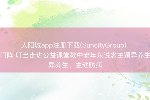 大阳城app注册下载(SuncityGroup) 摆起健康龙门阵 叮当走进公益课堂教中老年东说念主颖异养生、主动防病