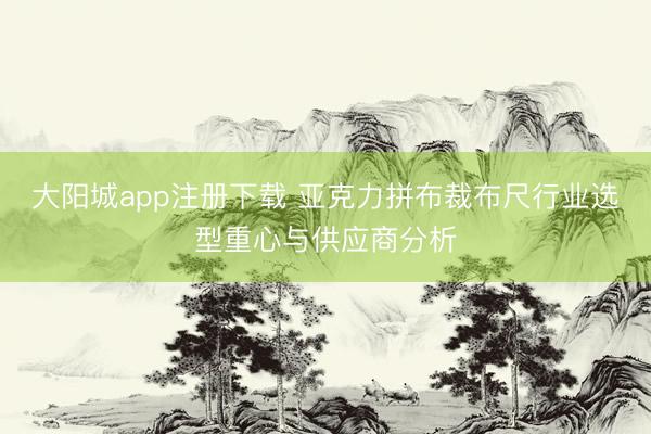 大阳城app注册下载 亚克力拼布裁布尺行业选型重心与供应商分析