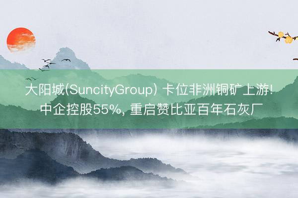 大阳城(SuncityGroup) 卡位非洲铜矿上游! 中企控股55%， 重启赞比亚百年石灰厂