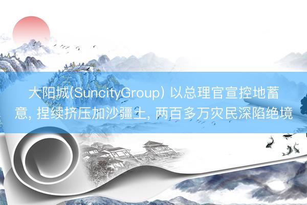 大阳城(SuncityGroup) 以总理官宣控地蓄意， 捏续挤压加沙疆土， 两百多万灾民深陷绝境