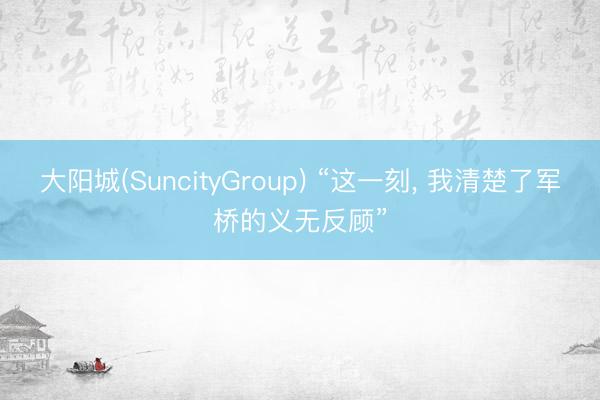 大阳城(SuncityGroup) “这一刻， 我清楚了军桥的义无反顾”