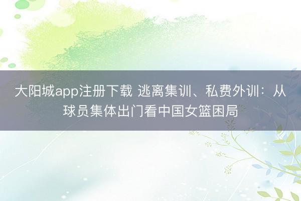 大阳城app注册下载 逃离集训、私费外训:从球员集体出门看中国女篮困局