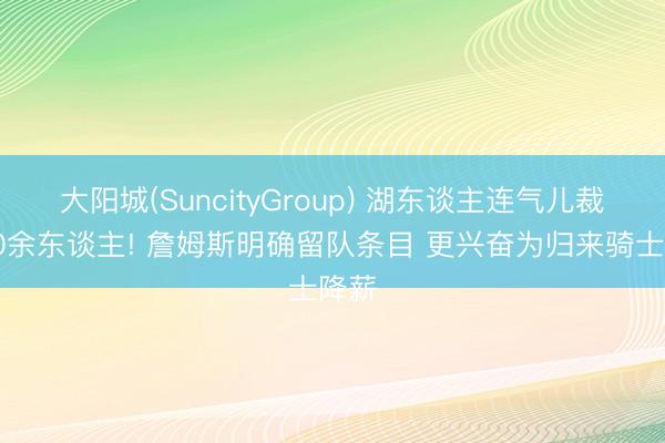 大阳城(SuncityGroup) 湖东谈主连气儿裁掉10余东谈主! 詹姆斯明确留队条目 更兴奋为归来骑士降薪