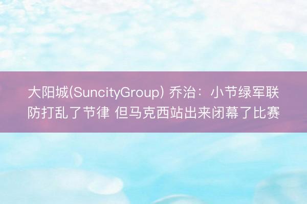 大阳城(SuncityGroup) 乔治:小节绿军联防打乱了节律 但马克西站出来闭幕了比赛