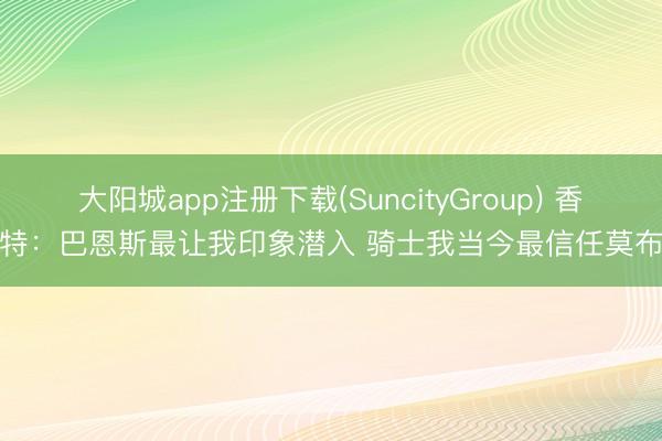 大阳城app注册下载(SuncityGroup) 香波特：巴恩斯最让我印象潜入 骑士我当今最信任莫布里