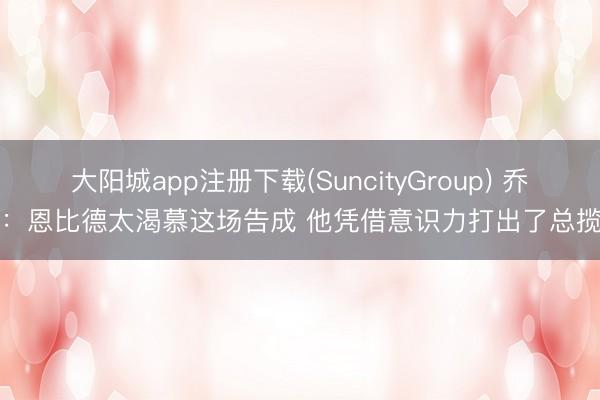 大阳城app注册下载(SuncityGroup) 乔治：恩比德太渴慕这场告成 他凭借意识力打出了总揽力