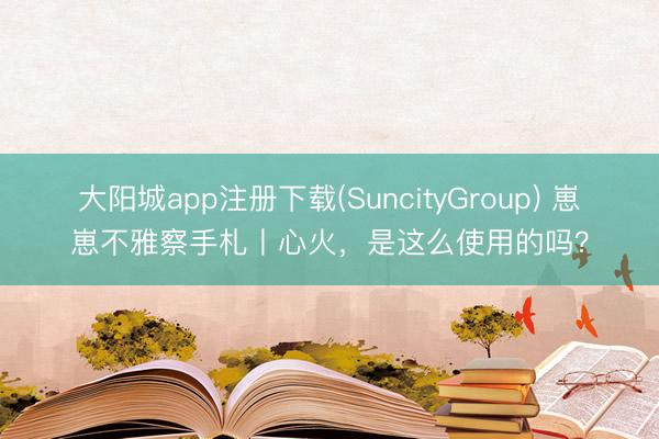 大阳城app注册下载(SuncityGroup) 崽崽不雅察手札丨心火，是这么使用的吗？