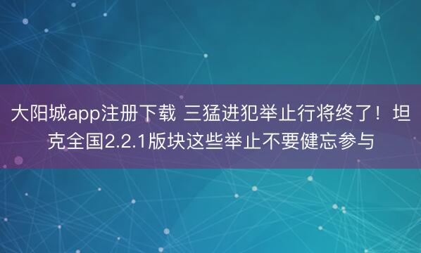 大阳城app注册下载 三猛进犯举止行将终了！坦克全国2.2.1版块这些举止不要健忘参与