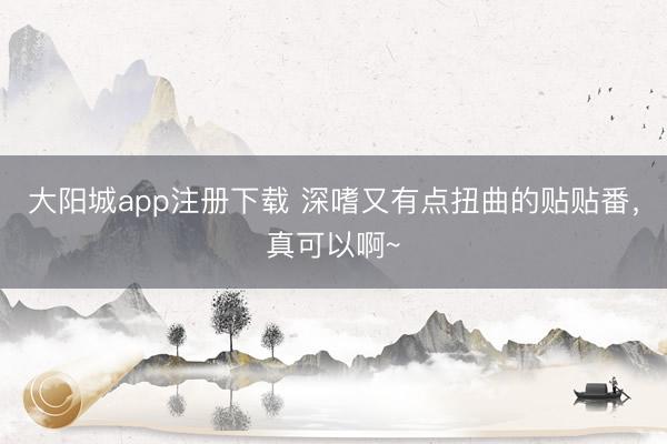 大阳城app注册下载 深嗜又有点扭曲的贴贴番，真可以啊~
