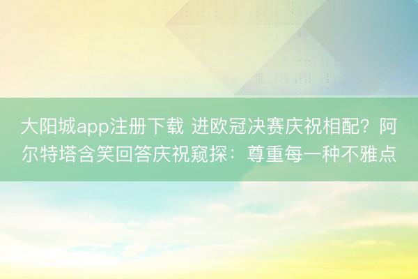 大阳城app注册下载 进欧冠决赛庆祝相配？阿尔特塔含笑回答庆祝窥探：尊重每一种不雅点