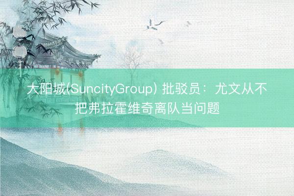大阳城(SuncityGroup) 批驳员：尤文从不把弗拉霍维奇离队当问题
