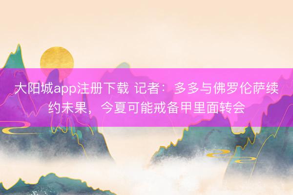 大阳城app注册下载 记者：多多与佛罗伦萨续约未果，今夏可能戒备甲里面转会