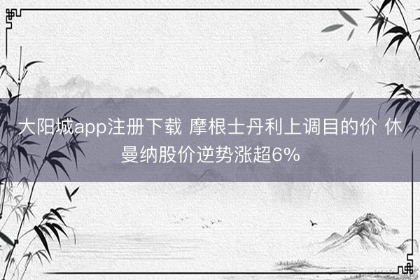 大阳城app注册下载 摩根士丹利上调目的价 休曼纳股价逆势涨超6%