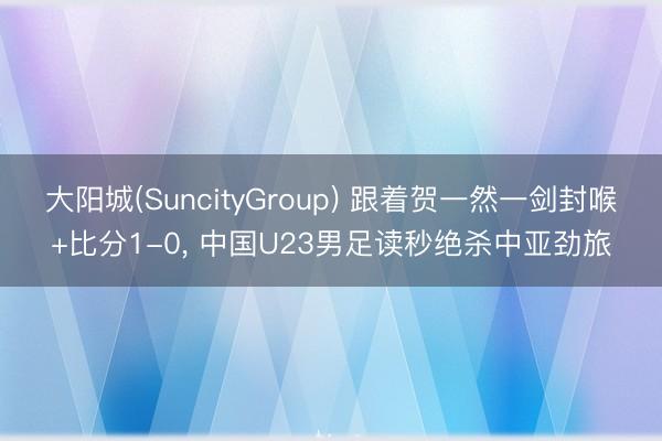 大阳城(SuncityGroup) 跟着贺一然一剑封喉+比分1-0, 中国U23男足读秒绝杀中亚劲旅