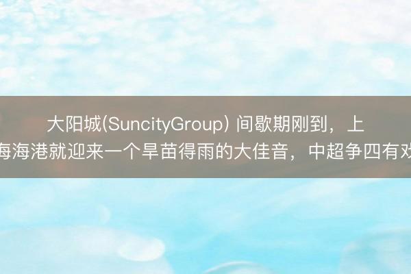 大阳城(SuncityGroup) 间歇期刚到，上海海港就迎来一个旱苗得雨的大佳音，中超争四有戏