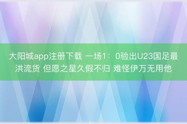 大阳城app注册下载 一场1:0验出U23国足最洪流货 但愿之星久假不归 难怪伊万无用他