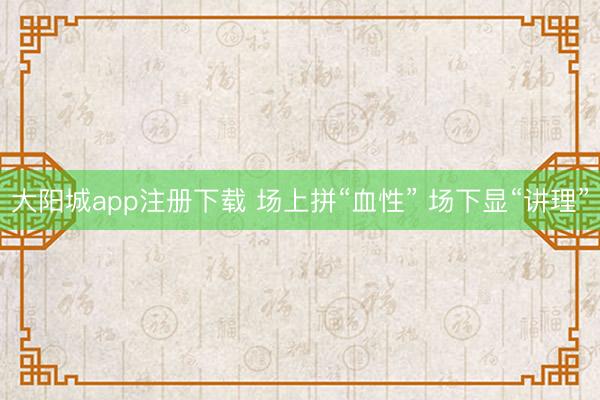 大阳城app注册下载 场上拼“血性” 场下显“讲理”