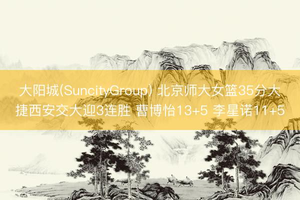 大阳城(SuncityGroup) 北京师大女篮35分大捷西安交大迎3连胜 曹博怡13+5 李星诺11+5