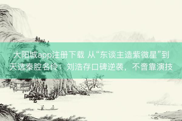 大阳城app注册下载 从“东谈主造紫微星”到天选秦腔名伶：刘浩存口碑逆袭，不啻靠演技