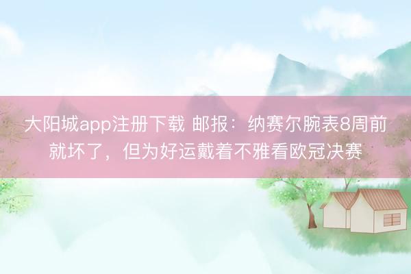 大阳城app注册下载 邮报：纳赛尔腕表8周前就坏了，但为好运戴着
