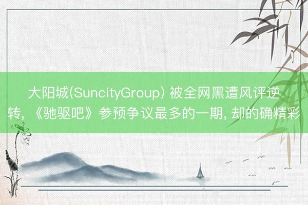 大阳城(SuncityGroup) 被全网黑遭风评逆转， 《驰驱吧》参预争议最多的一期， 却的确精彩