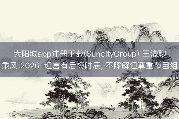 大阳城app注册下载(SuncityGroup) 王濛聊乘风 2026: 坦言有后悔时辰， 不睬解但尊重节目组