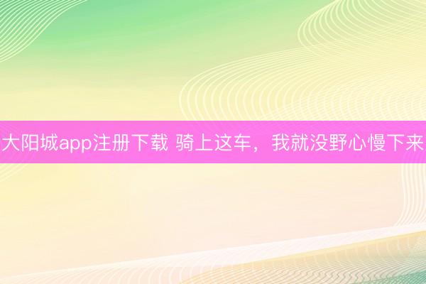 大阳城app注册下载 骑上这车，我就没野心慢下来