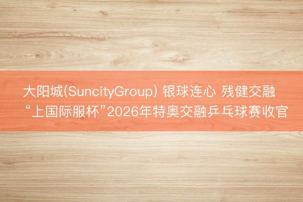 大阳城(SuncityGroup) 银球连心 残健交融   “上国际服杯”2026年特奥交融乒乓球赛收官