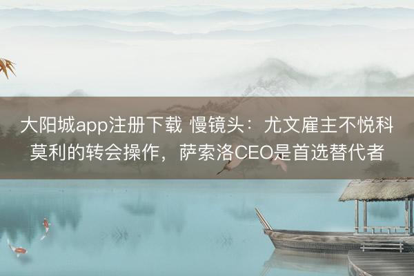 大阳城app注册下载 慢镜头：尤文雇主不悦科莫利的转会操作，萨索洛CEO是首选替代者
