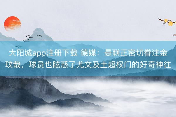 大阳城app注册下载 德媒：曼联正密切眷注金玟哉，球员也眩惑了尤文及土超权门的好奇神往