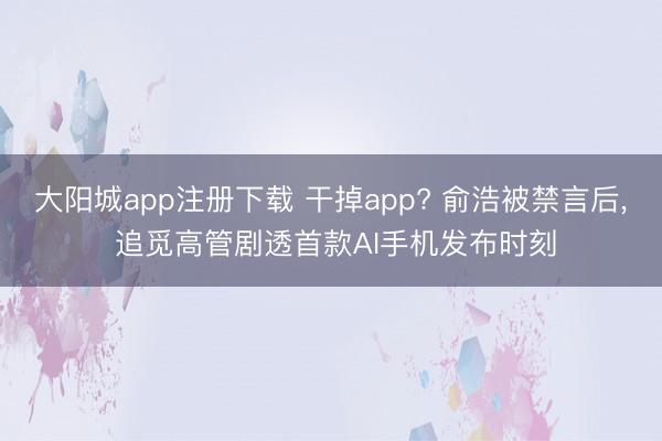 大阳城app注册下载 干掉app? 俞浩被禁言后， 追觅高管剧透首款AI手机发布时刻