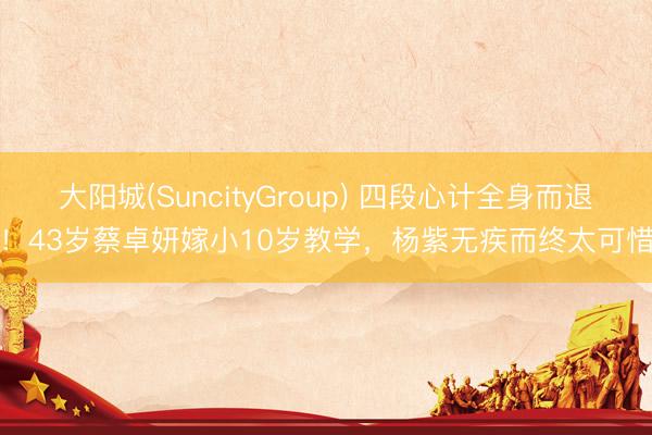大阳城(SuncityGroup) 四段心计全身而退！43岁蔡卓妍嫁小10岁教学，杨紫无疾而终太可惜