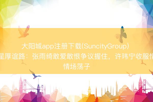 大阳城app注册下载(SuncityGroup) 御姐女星厚谊路：张雨绮敢爱敢恨争议握住，许玮宁收服情场荡子