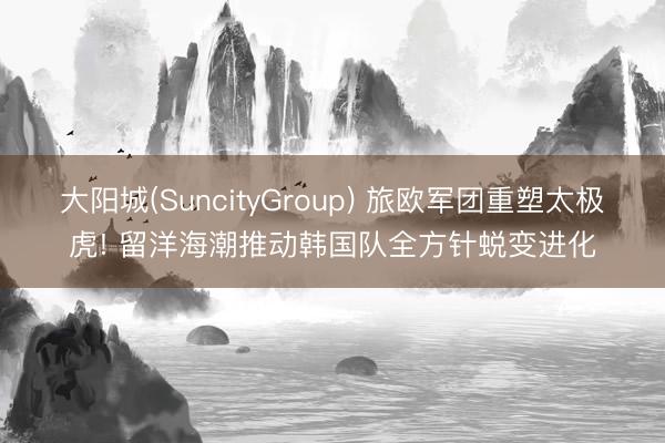 大阳城(SuncityGroup) 旅欧军团重塑太极虎! 留洋海潮推动韩国队全方针蜕变进化