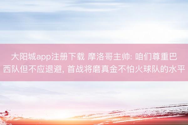大阳城app注册下载 摩洛哥主帅: 咱们尊重巴西队但不应退避， 首战将磨真金不怕火球队的水平