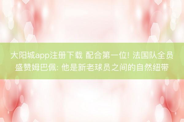 大阳城app注册下载 配合第一位! 法国队全员盛赞姆巴佩: 他是新老球员之间的自然纽带