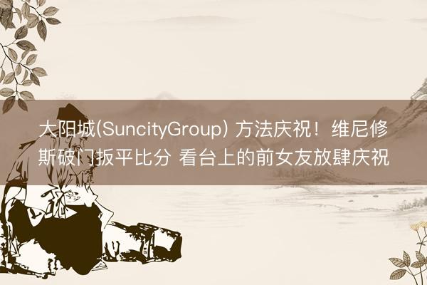 大阳城(SuncityGroup) 方法庆祝！维尼修斯破门扳平比分 看台上的前女友放肆庆祝