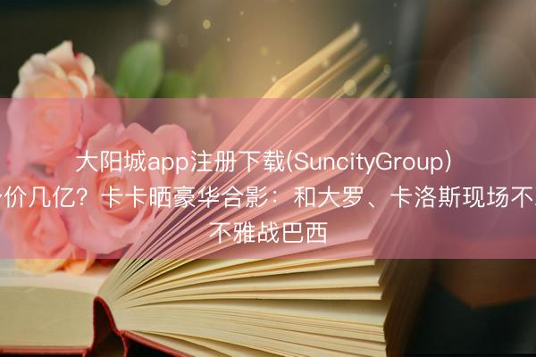 大阳城app注册下载(SuncityGroup) 放目下身价几亿？卡卡晒豪华合影：和大罗、卡洛斯现场不雅战巴西