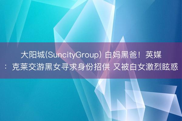 大阳城(SuncityGroup) 白妈黑爸!英媒:克莱交游黑女寻求身份招供 又被白女激烈眩惑