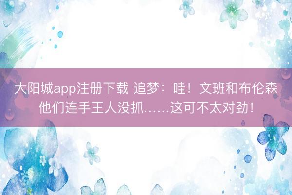大阳城app注册下载 追梦：哇！文班和布伦森他们连手王人没抓……这可不太对劲！