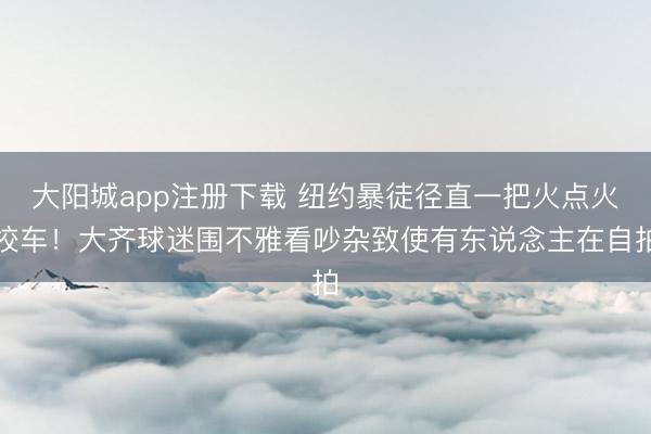 大阳城app注册下载 纽约暴徒径直一把火点火校车！大齐球迷围不雅看吵杂致使有东说念主在自拍