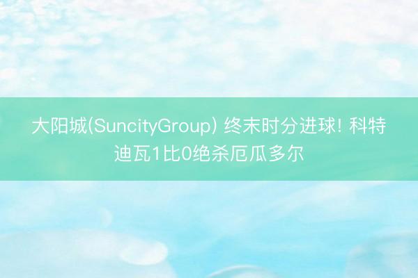 大阳城(SuncityGroup) 终末时分进球! 科特迪瓦1比0绝杀厄瓜多尔