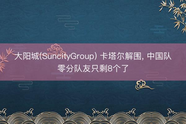 大阳城(SuncityGroup) 卡塔尔解围， 中国队零分队友只剩8个了