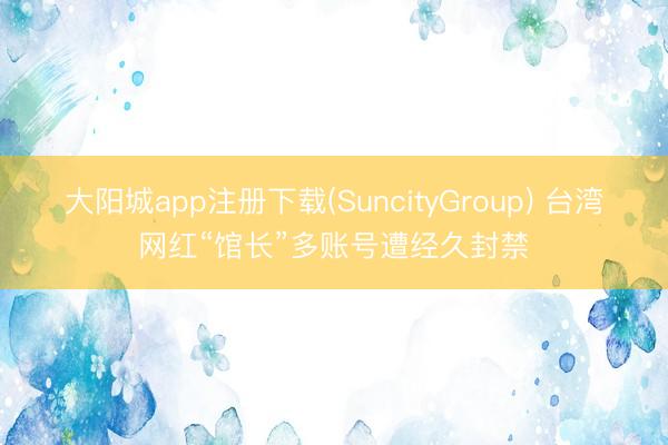 大阳城app注册下载(SuncityGroup) 台湾网红“馆长”多账号遭经久封禁