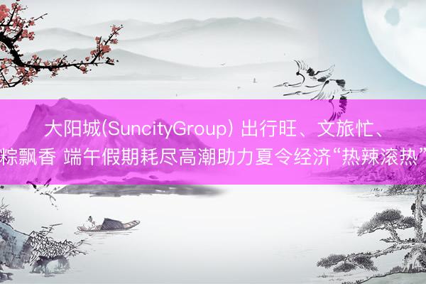 大阳城(SuncityGroup) 出行旺、文旅忙、粽飘香 端午假期耗尽高潮助力夏令经济“热辣滚热”