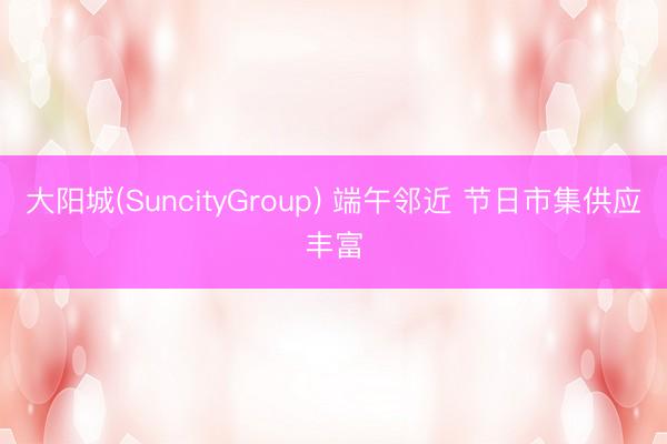 大阳城(SuncityGroup) 端午邻近 节日市集供应丰富