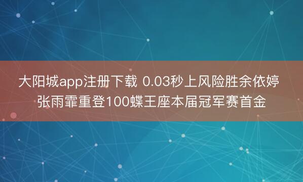 大阳城app注册下载 0.03秒上风险胜余依婷 张雨霏重登100蝶王座本届冠军赛首金